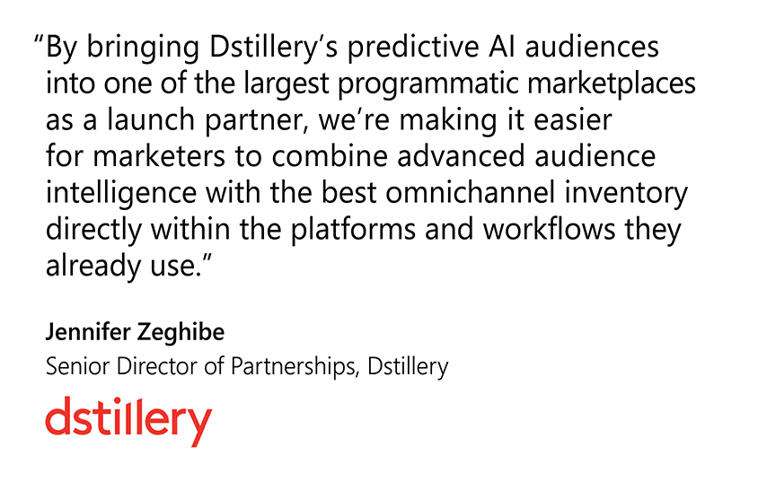  " By bringing Dstillery’s predictive AI audiences into Microsoft Advertising’s programmatic marketplace as an Audience Packages launch partner, we’re making it easier for marketers to pair advanced audience intelligence with the best omnichannel inventory in the platforms and workflows they already use.” Jennifer Zeghibe, Senior Director of Partnerships, Dstillery